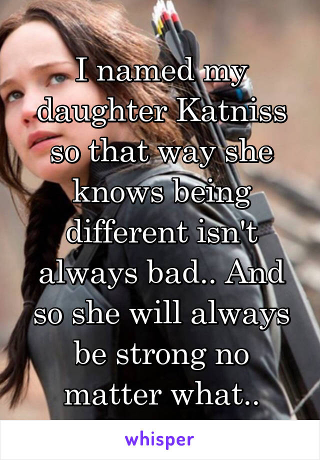 I named my daughter Katniss so that way she knows being different isn't always bad.. And so she will always be strong no matter what..