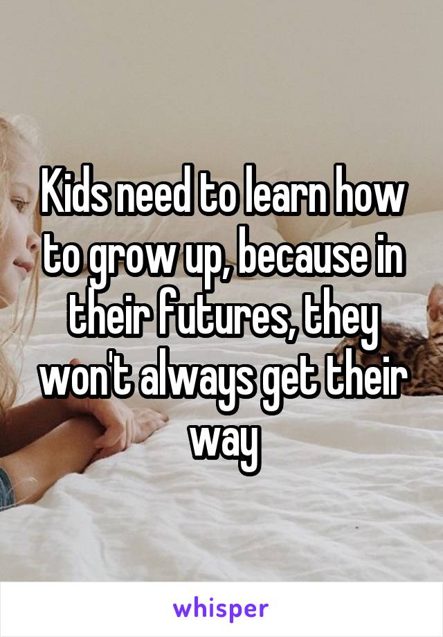 Kids need to learn how to grow up, because in their futures, they won't always get their way