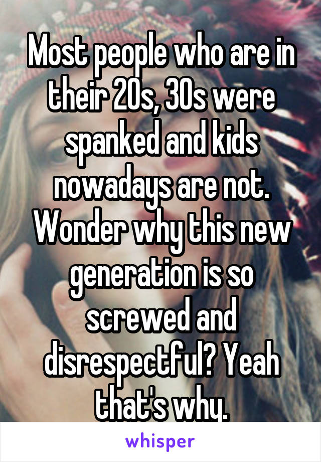 Most people who are in their 20s, 30s were spanked and kids nowadays are not. Wonder why this new generation is so screwed and disrespectful? Yeah that's why.