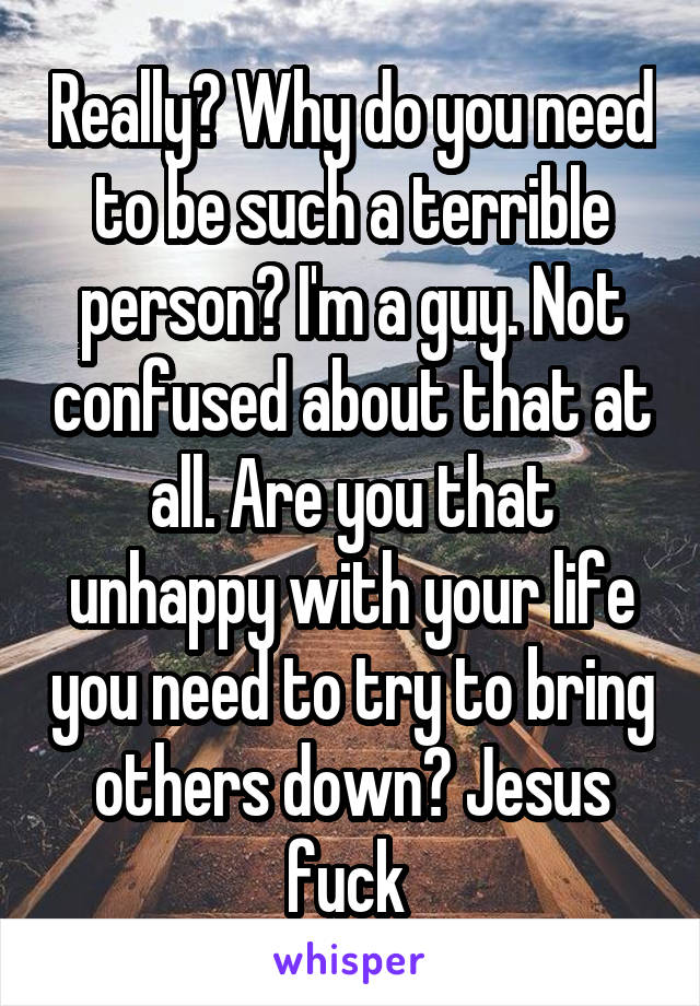 Really? Why do you need to be such a terrible person? I'm a guy. Not confused about that at all. Are you that unhappy with your life you need to try to bring others down? Jesus fuck 