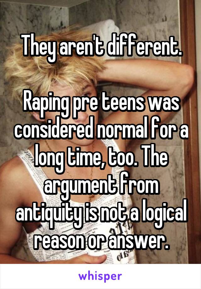 They aren't different.

Raping pre teens was considered normal for a long time, too. The argument from antiquity is not a logical reason or answer.