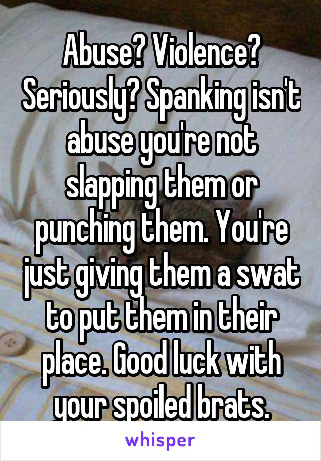 Abuse? Violence? Seriously? Spanking isn't abuse you're not slapping them or punching them. You're just giving them a swat to put them in their place. Good luck with your spoiled brats.