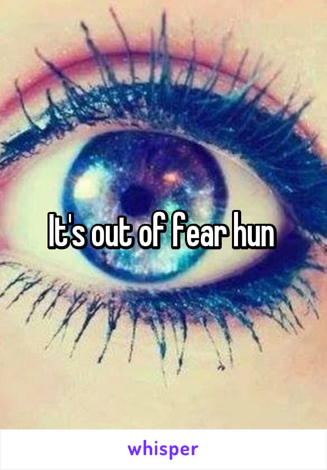 It's out of fear hun 