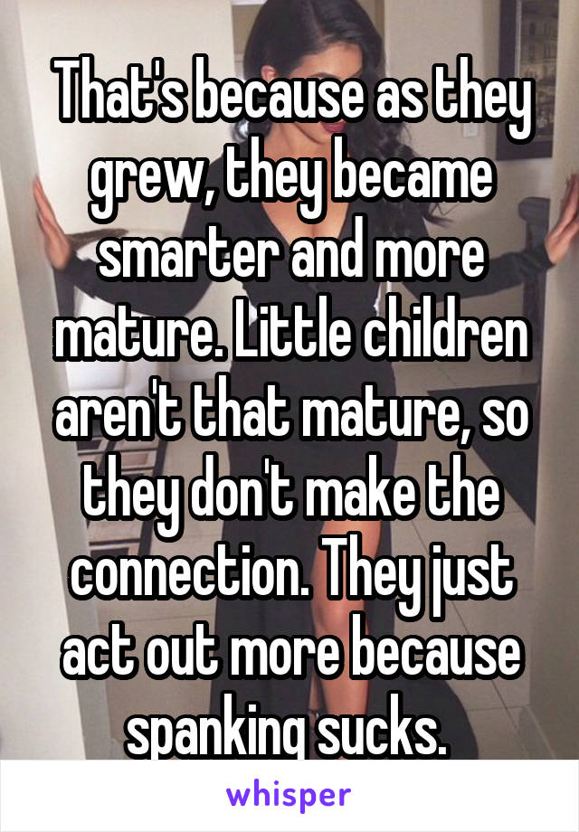 That's because as they grew, they became smarter and more mature. Little children aren't that mature, so they don't make the connection. They just act out more because spanking sucks. 