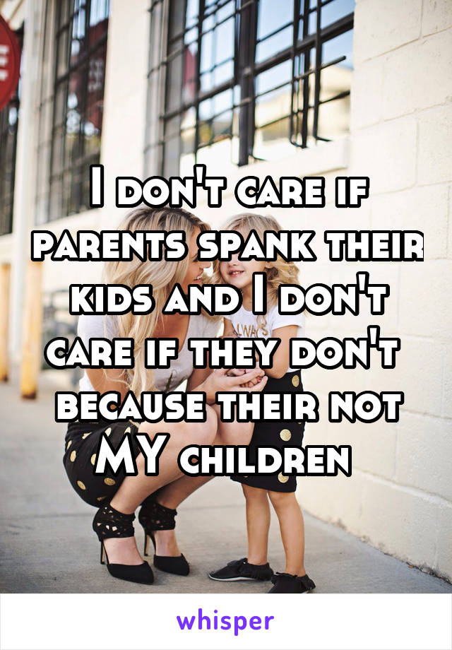 I don't care if parents spank their kids and I don't care if they don't  because their not MY children 