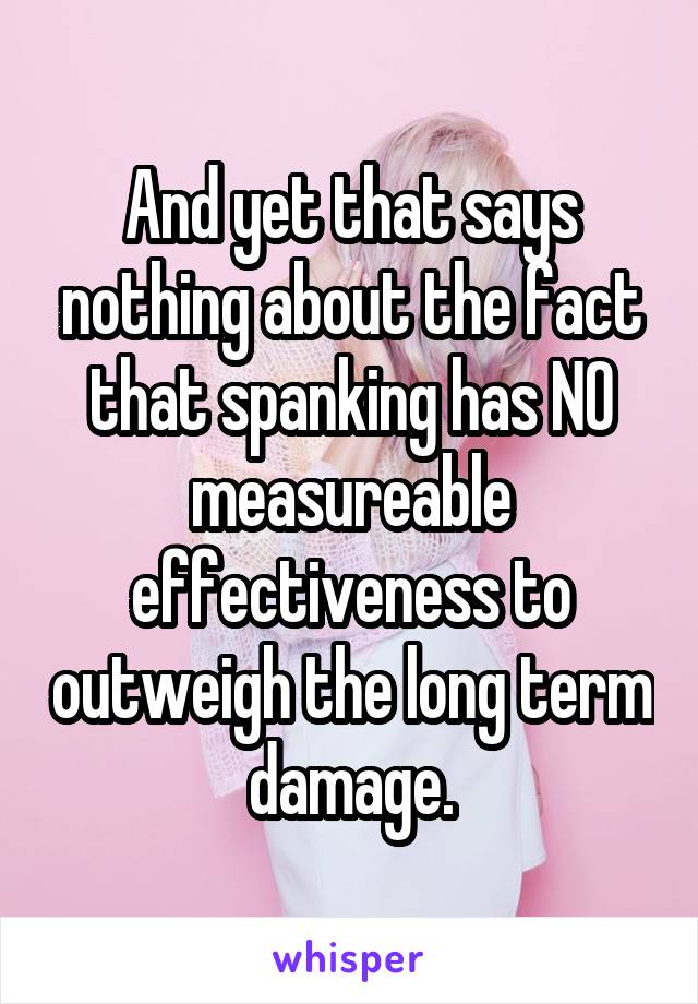 And yet that says nothing about the fact that spanking has NO measureable effectiveness to outweigh the long term damage.