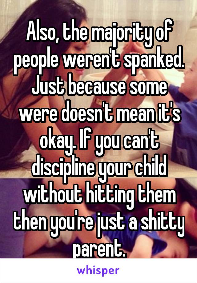 Also, the majority of people weren't spanked. Just because some were doesn't mean it's okay. If you can't discipline your child without hitting them then you're just a shitty parent.