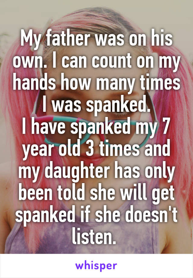 My father was on his own. I can count on my hands how many times I was spanked.
I have spanked my 7 year old 3 times and my daughter has only been told she will get spanked if she doesn't listen. 