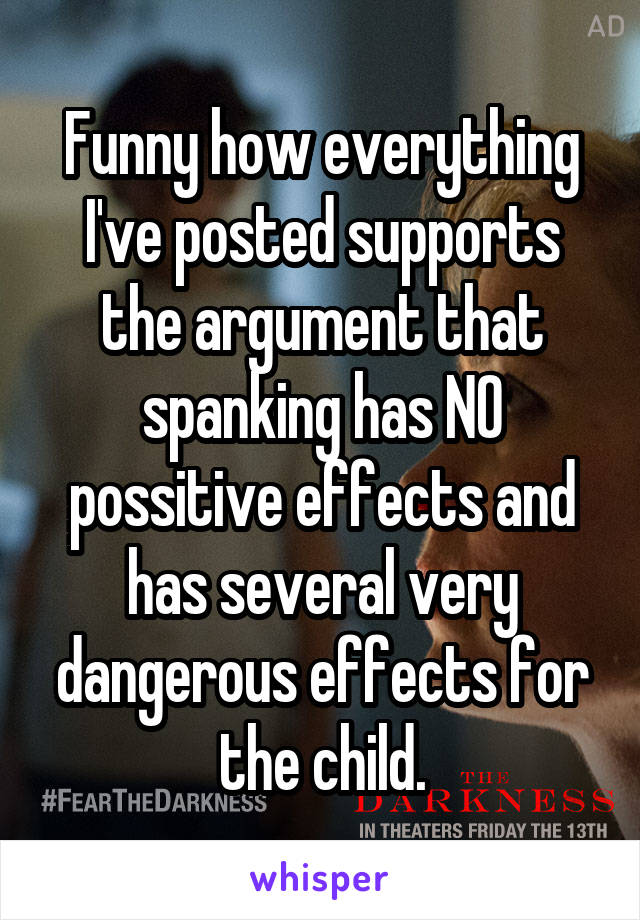 Funny how everything I've posted supports the argument that spanking has NO possitive effects and has several very dangerous effects for the child.