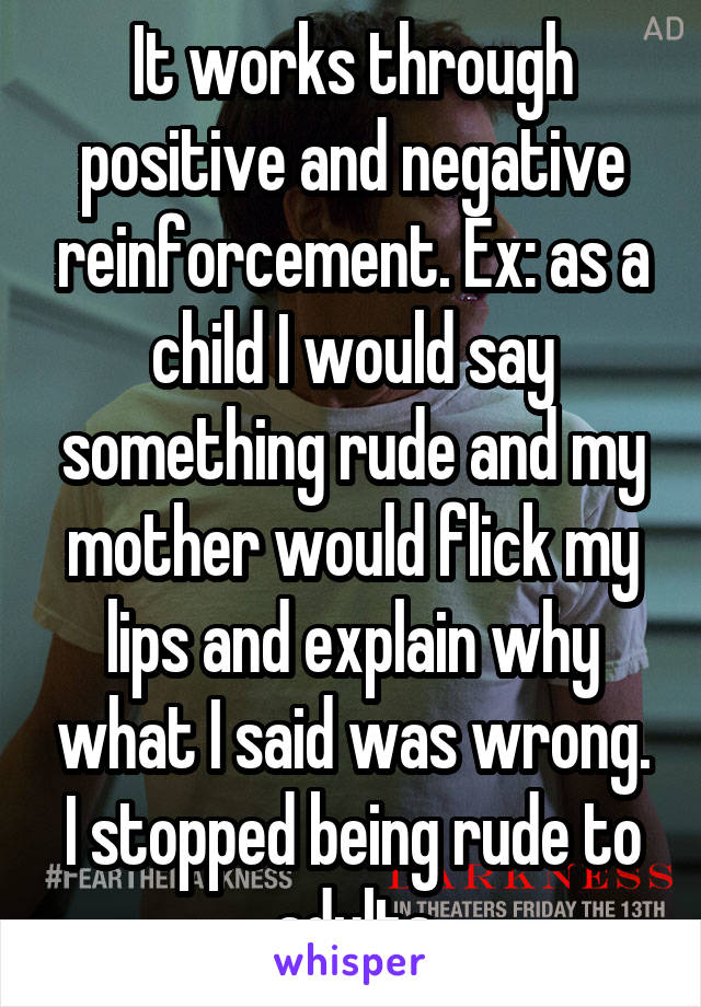 It works through positive and negative reinforcement. Ex: as a child I would say something rude and my mother would flick my lips and explain why what I said was wrong. I stopped being rude to adults