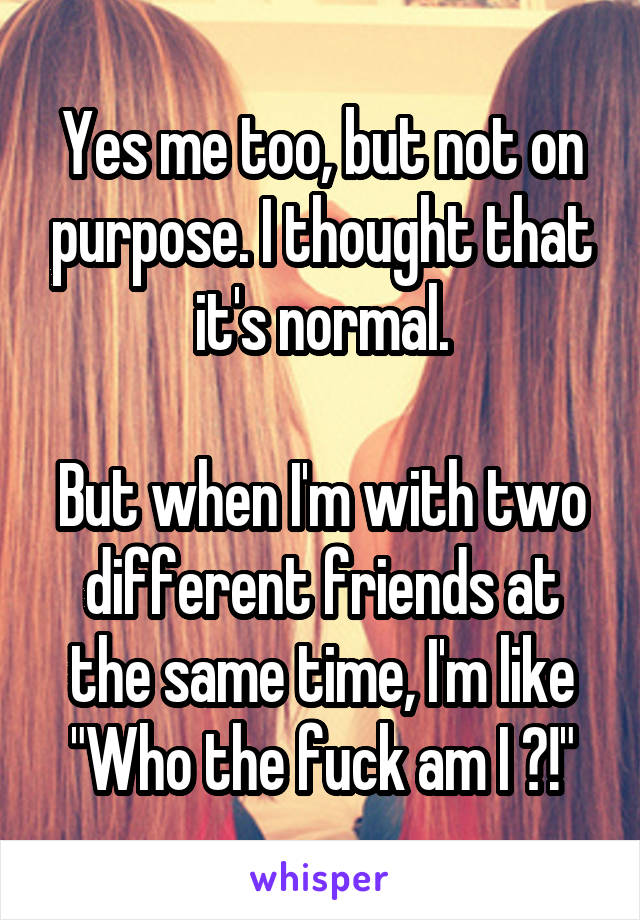 Yes me too, but not on purpose. I thought that it's normal.

But when I'm with two different friends at the same time, I'm like "Who the fuck am I ?!"