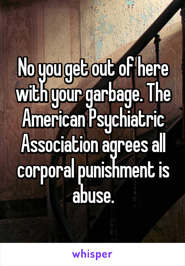 No you get out of here with your garbage. The American Psychiatric Association agrees all corporal punishment is abuse.