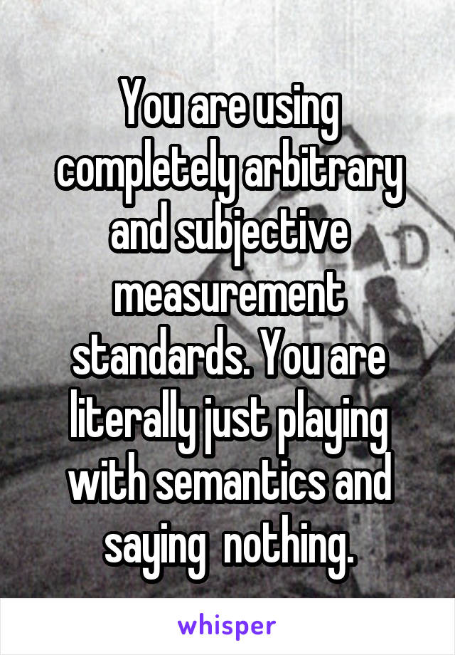 You are using completely arbitrary and subjective measurement standards. You are literally just playing with semantics and saying  nothing.