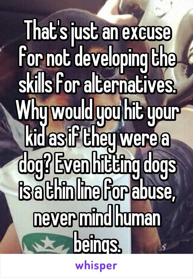 That's just an excuse for not developing the skills for alternatives. Why would you hit your kid as if they were a dog? Even hitting dogs is a thin line for abuse, never mind human beings.