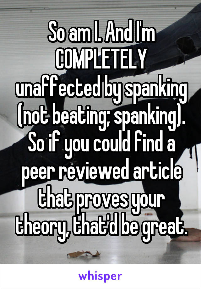 So am I. And I'm COMPLETELY unaffected by spanking (not beating; spanking). So if you could find a peer reviewed article that proves your theory, that'd be great. 