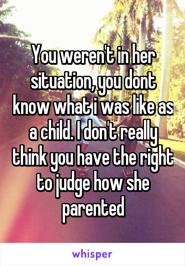 You weren't in her situation, you dont know what i was like as a child. I don't really think you have the right to judge how she parented