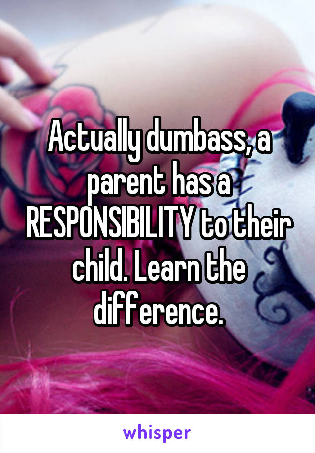 Actually dumbass, a parent has a RESPONSIBILITY to their child. Learn the difference.