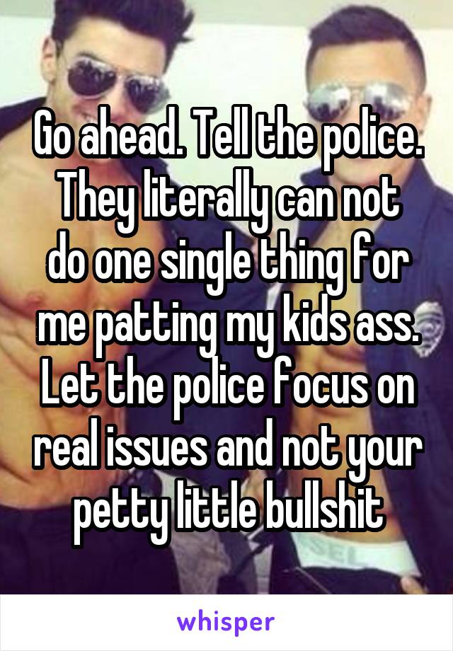 Go ahead. Tell the police.
They literally can not do one single thing for me patting my kids ass. Let the police focus on real issues and not your petty little bullshit