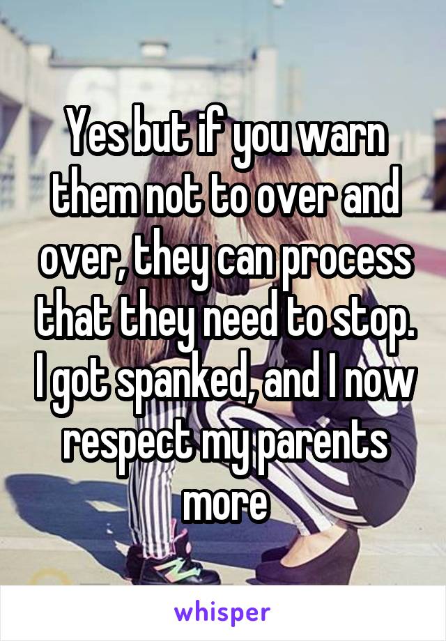 Yes but if you warn them not to over and over, they can process that they need to stop. I got spanked, and I now respect my parents more