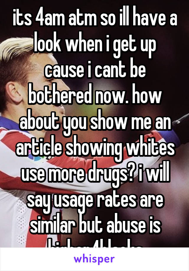 its 4am atm so ill have a look when i get up cause i cant be bothered now. how about you show me an article showing whites use more drugs? i will say usage rates are similar but abuse is higher4blacks