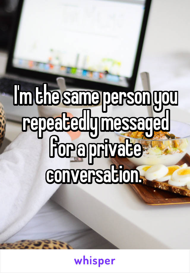 I'm the same person you repeatedly messaged for a private conversation. 