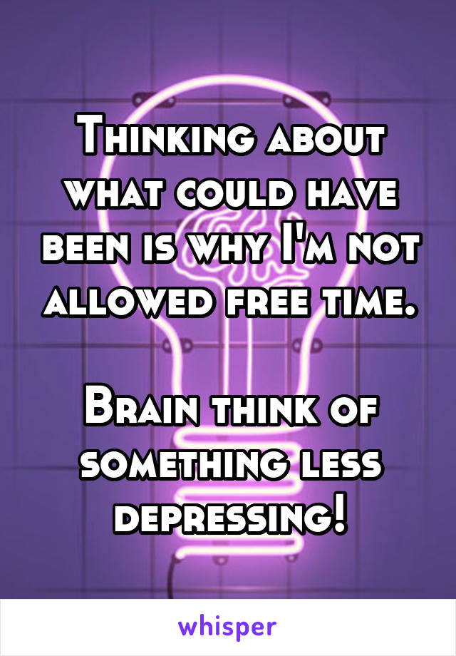 Thinking about what could have been is why I'm not allowed free time.

Brain think of something less depressing!