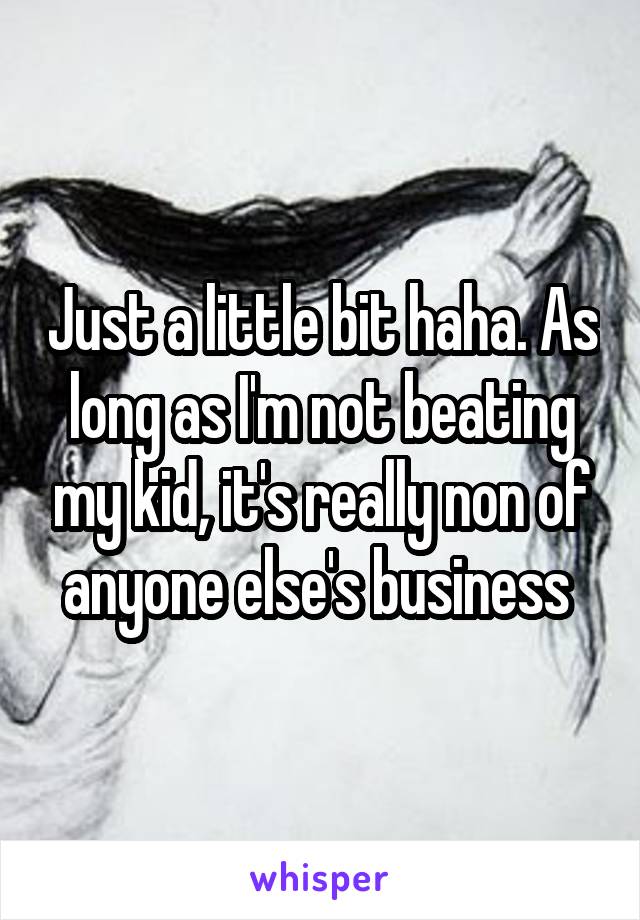 Just a little bit haha. As long as I'm not beating my kid, it's really non of anyone else's business 