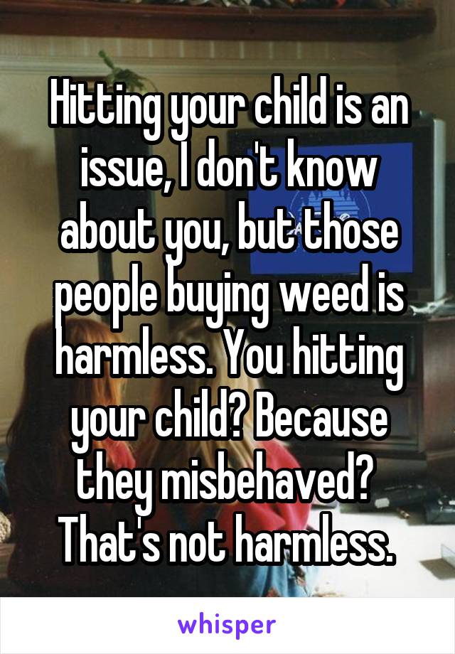 Hitting your child is an issue, I don't know about you, but those people buying weed is harmless. You hitting your child? Because they misbehaved? 
That's not harmless. 