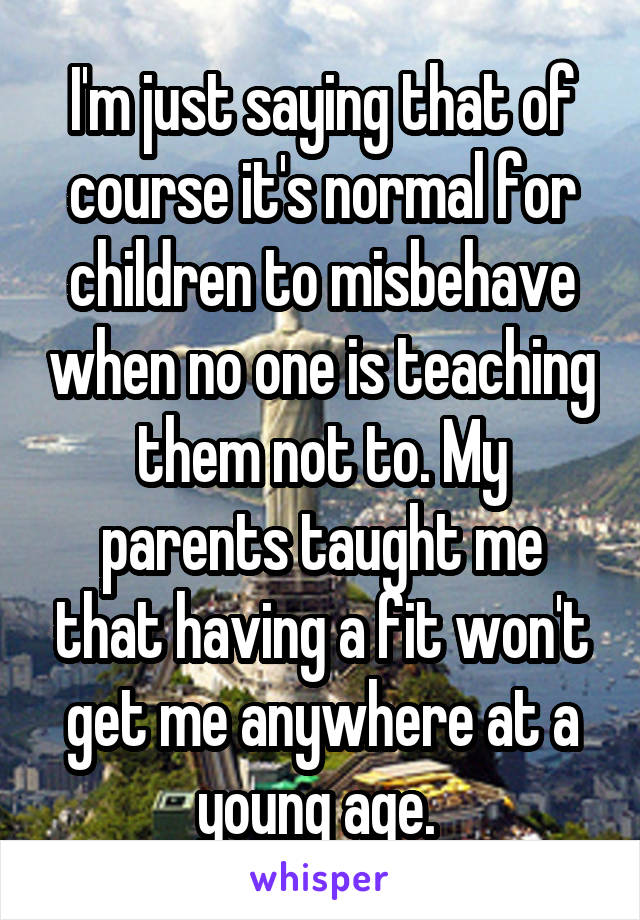 I'm just saying that of course it's normal for children to misbehave when no one is teaching them not to. My parents taught me that having a fit won't get me anywhere at a young age. 