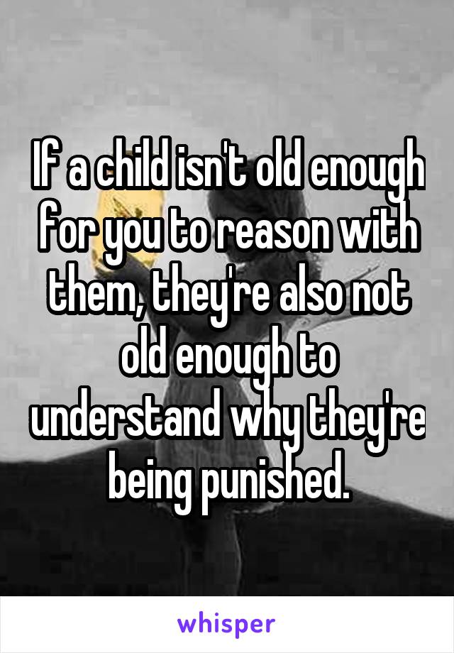 If a child isn't old enough for you to reason with them, they're also not old enough to understand why they're being punished.