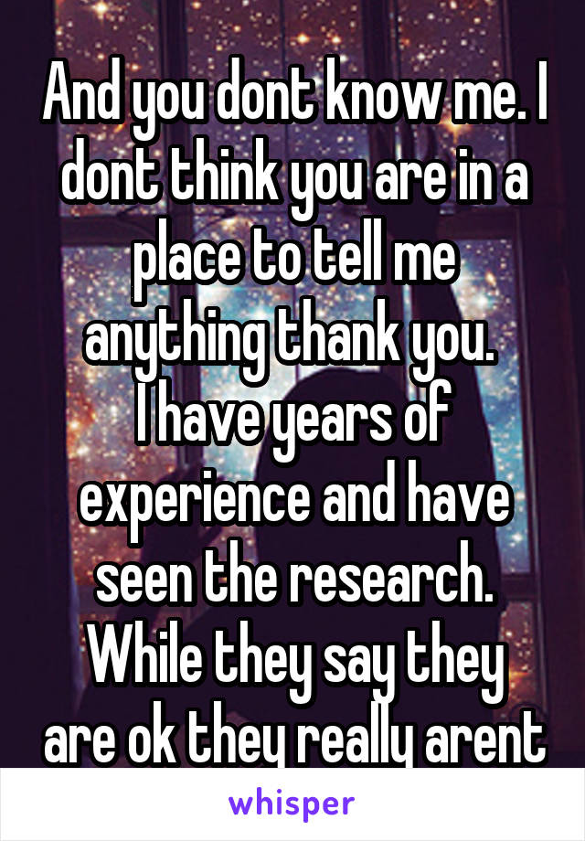 And you dont know me. I dont think you are in a place to tell me anything thank you. 
I have years of experience and have seen the research.
While they say they are ok they really arent