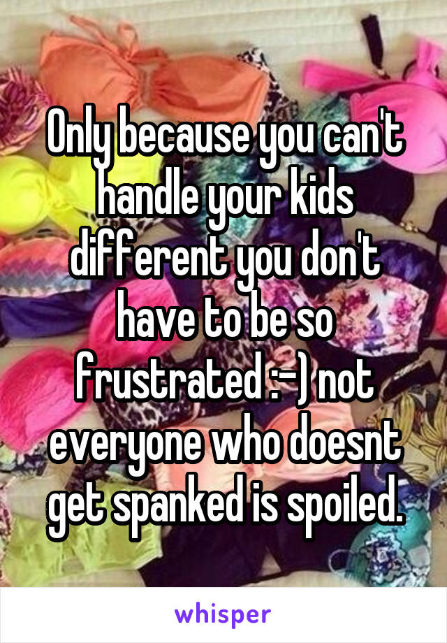 Only because you can't handle your kids different you don't have to be so frustrated :-) not everyone who doesnt get spanked is spoiled.