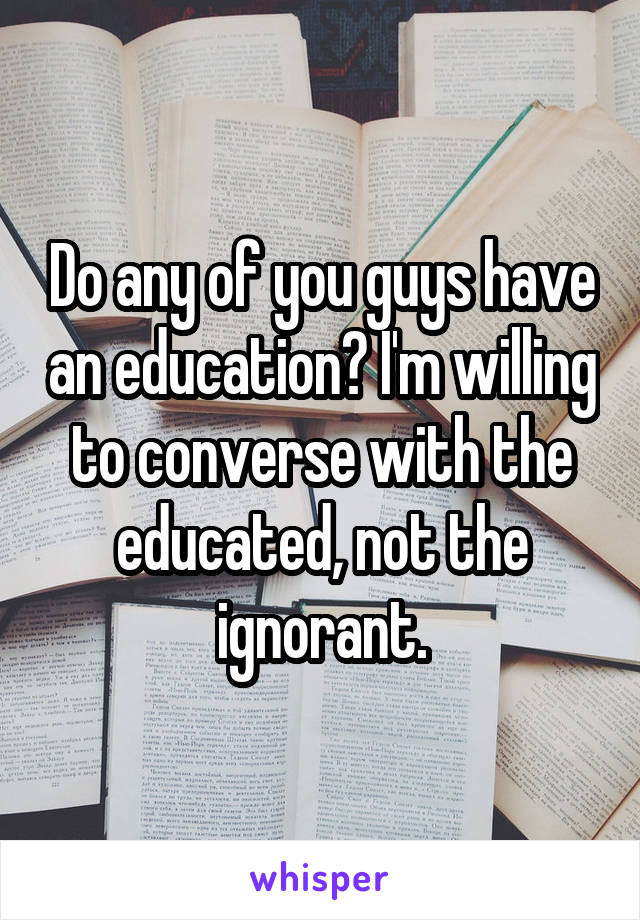 Do any of you guys have an education? I'm willing to converse with the educated, not the ignorant.