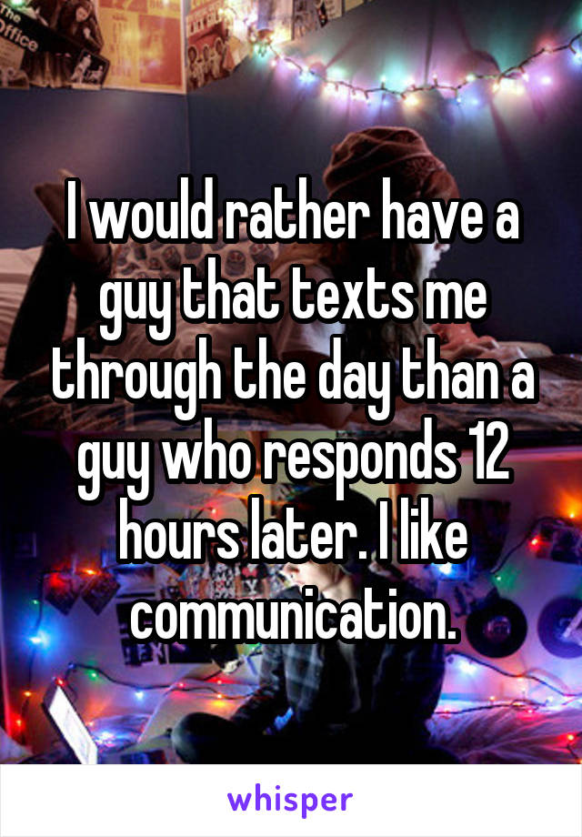 I would rather have a guy that texts me through the day than a guy who responds 12 hours later. I like communication.