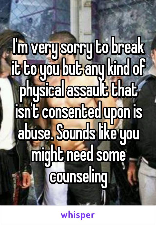 I'm very sorry to break it to you but any kind of physical assault that isn't consented upon is abuse. Sounds like you might need some counseling