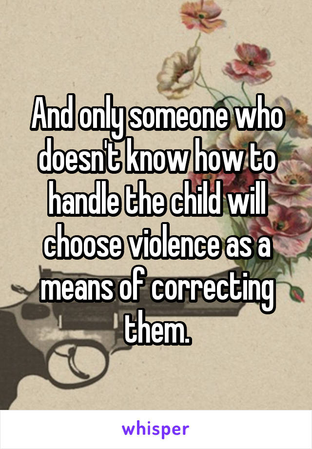 And only someone who doesn't know how to handle the child will choose violence as a means of correcting them.