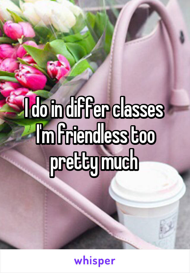 I do in differ classes 
I'm friendless too pretty much 