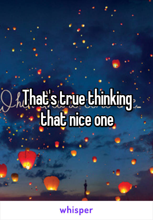 That's true thinking that nice one