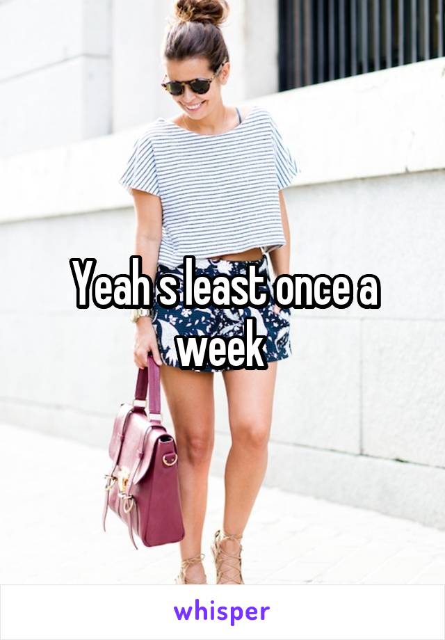 Yeah s least once a week 