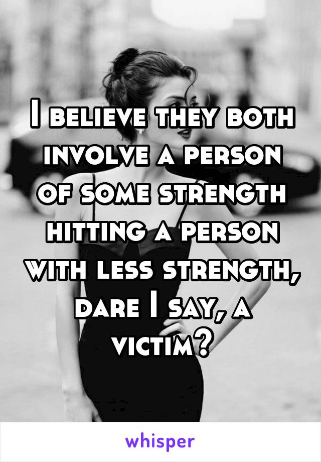 I believe they both involve a person of some strength hitting a person with less strength, dare I say, a victim?