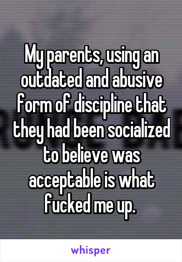 My parents, using an outdated and abusive form of discipline that they had been socialized to believe was acceptable is what fucked me up. 