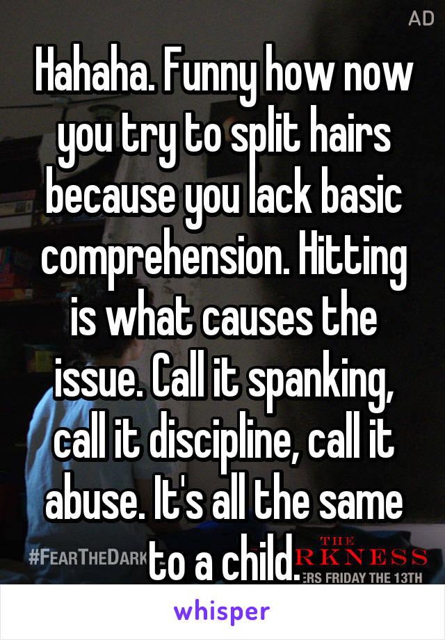 Hahaha. Funny how now you try to split hairs because you lack basic comprehension. Hitting is what causes the issue. Call it spanking, call it discipline, call it abuse. It's all the same to a child.