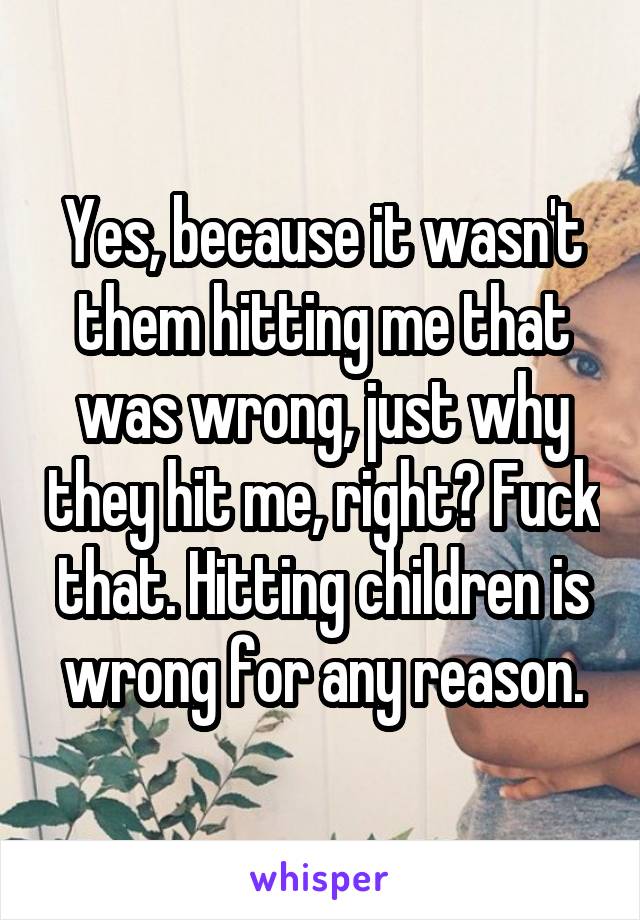 Yes, because it wasn't them hitting me that was wrong, just why they hit me, right? Fuck that. Hitting children is wrong for any reason.