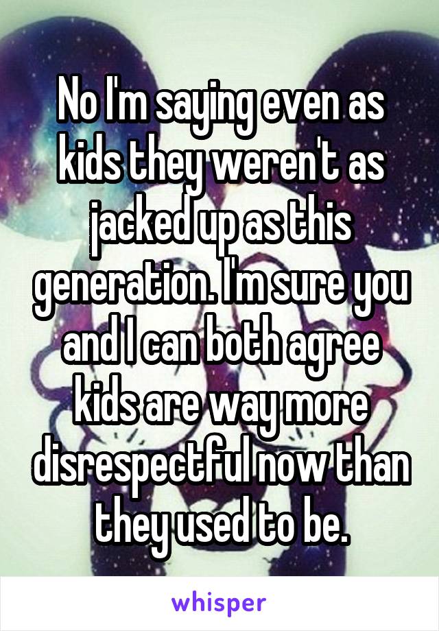 No I'm saying even as kids they weren't as jacked up as this generation. I'm sure you and I can both agree kids are way more disrespectful now than they used to be.