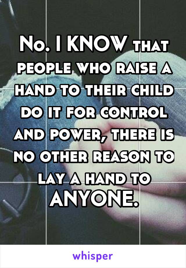 No. I KNOW that people who raise a hand to their child do it for control and power, there is no other reason to lay a hand to ANYONE.
