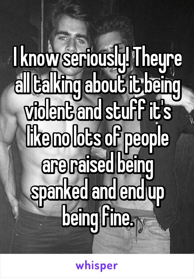 I know seriously! Theyre all talking about it being violent and stuff it's like no lots of people are raised being spanked and end up being fine.