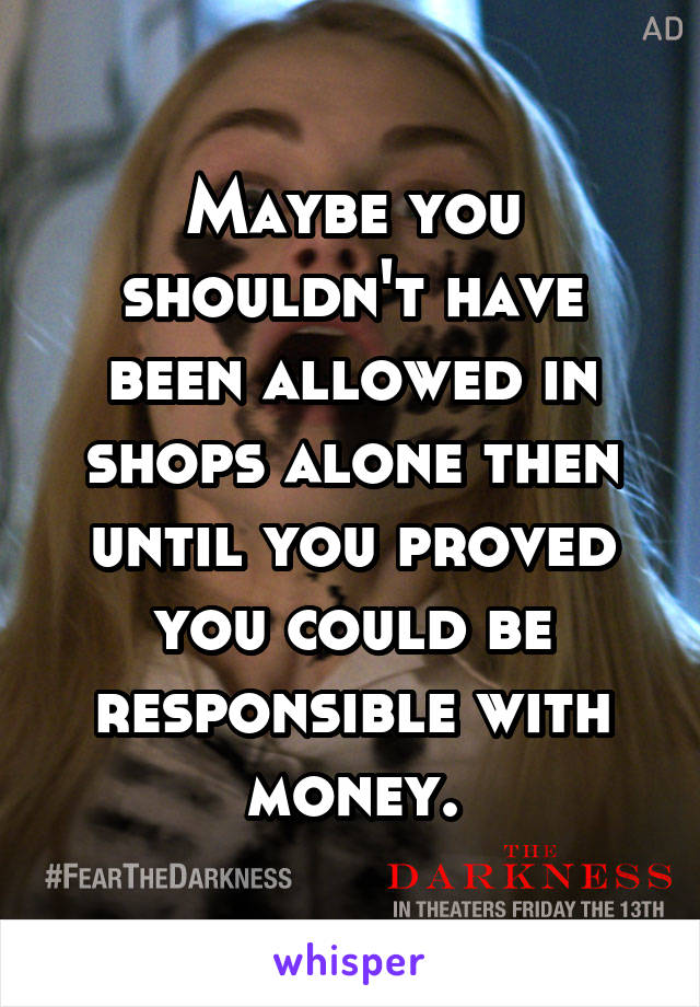 Maybe you shouldn't have been allowed in shops alone then until you proved you could be responsible with money.