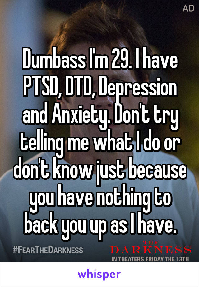 Dumbass I'm 29. I have PTSD, DTD, Depression and Anxiety. Don't try telling me what I do or don't know just because you have nothing to back you up as I have.