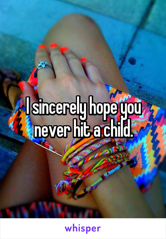 I sincerely hope you never hit a child.