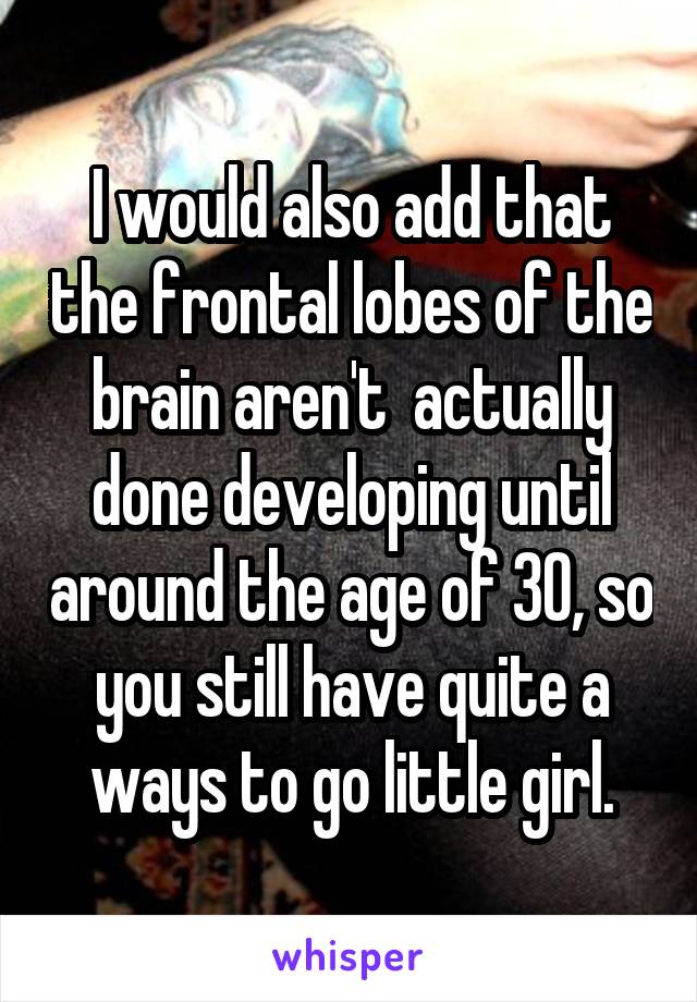 I would also add that the frontal lobes of the brain aren't  actually done developing until around the age of 30, so you still have quite a ways to go little girl.